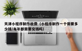 库尔勒天津小程序制作收费（小程序制作一个需要多少钱!每年都需要交钱吗）
